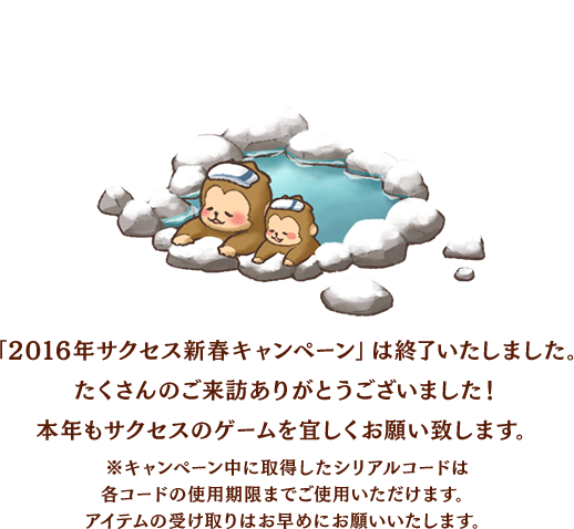 「2016年サクセス新春キャンペーン」は終了いたしました。たくさんのご来訪ありがとうございました！本年もサクセスのゲームを宜しくお願いいたします。※キャンペーン中に取得したシリアルコードは各コードの使用期限までご使用いただけます。アイテムの受け取りはお早めにお願いいたします。