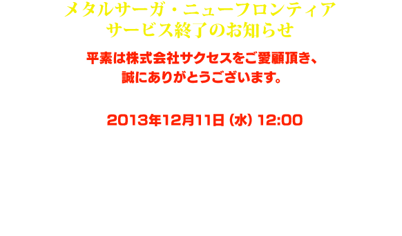 メタルサーガ・ニューフロンティアサービス終了のお知らせ。平素は株式会社サクセスをご愛顧頂き、誠にありがとうございます。「メタルサーガ・ニューフロンティア」は2013年12月11日（水）12:00を持ちまして、全てのサービスを終了致しました。これまで長い間「メタルサーガ・ニューフロンティア」をご愛顧頂き、誠にありがとうございます。運営スタッフ一同、心より御礼を申し上げます。今後とも株式会社サクセスのコンテンツをどうぞ宜しくお願い致します。